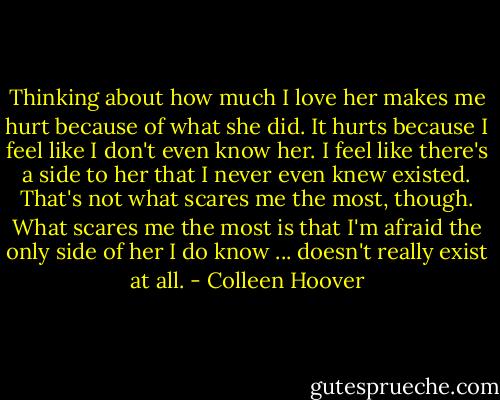 Thinking about how much I love her makes me hurt because of what she did. It hurts because I feel like I don't even know her. I feel like there's a side to her that I never even knew existed.<br />That's not what scares me the most, though. What scares me the most is that I'm afraid the only side of her I do know ... doesn't really exist at all. - Colleen Hoover
