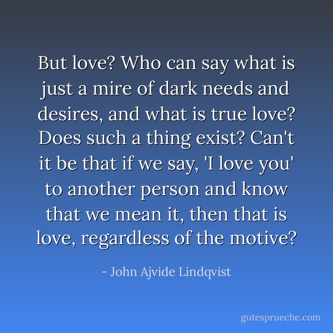 But love? Who can say what is just a mire of dark needs and desires, and what is true love? Does such a thing exist? Can't it be that if we say, 'I love you' to another person and know that we mean it, then that is love, regardless of the motive? - John Ajvide Lindqvist