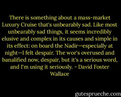 There is something about a mass-market Luxury Cruise that's unbearably sad. Like most unbearably sad things, it seems incredibly elusive and complex in its causes and simple in its effect: on board the Nadir—especially at night—I felt despair. The wor's overused and banalified now, despair, but it's a serious word, and I'm using it seriously. - David Foster Wallace