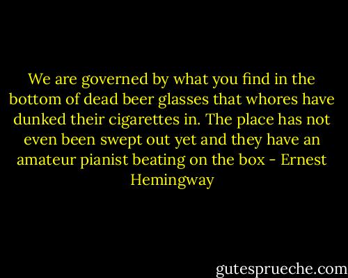 We are governed by what you find in the bottom of dead beer glasses that whores have dunked their cigarettes in. The place has not even been swept out yet and they have an amateur pianist beating on the box - Ernest Hemingway
