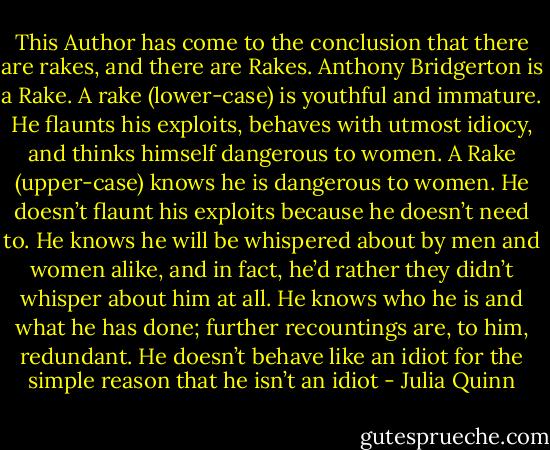 This Author has come to the conclusion that there are rakes, and there are Rakes.<br />Anthony Bridgerton is a Rake.<br />A rake (lower-case) is youthful and immature. He flaunts his exploits, behaves with utmost idiocy, and thinks himself dangerous to women.<br />A Rake (upper-case) knows he is dangerous to women.<br />He doesn’t flaunt his exploits because he doesn’t need to. He knows he will be whispered about by men and women alike, and in fact, he’d rather they didn’t whisper about him at all. He knows who he is and what he has done; further recountings are, to him, redundant.<br />He doesn’t behave like an idiot for the simple reason that he isn’t an idiot - Julia Quinn