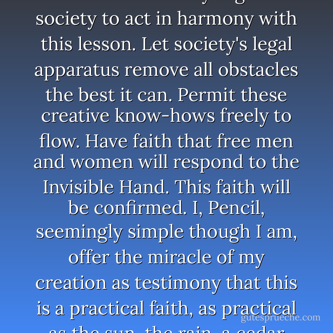 The lesson I have to teach is this: Leave all creative energies uninhibited. Merely organize society to act in harmony with this lesson. Let society's legal apparatus remove all obstacles the best it can. Permit these creative know-hows freely to flow. Have faith that free men and women will respond to the Invisible Hand. This faith will be confirmed. I, Pencil, seemingly simple though I am, offer the miracle of my creation as testimony that this is a practical faith, as practical as the sun, the rain, a cedar tree, the good earth. - Leonard Edward Read