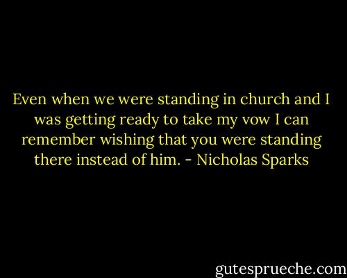 Even when we were standing in church and I was getting ready to take my vow I can remember wishing that you were standing there instead of him. - Nicholas Sparks