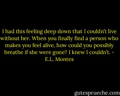 I had this feeling deep down that I couldn’t live without her. When<br />you finally find a person who makes you feel alive, how could you possibly<br />breathe if she were gone? I knew I couldn’t. - E.L. Montes