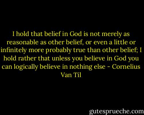 I hold that belief in God is not merely as reasonable as other belief, or even a little or infinitely more probably true than other belief; I hold rather that unless you believe in God you can logically believe in nothing else - Cornelius Van Til