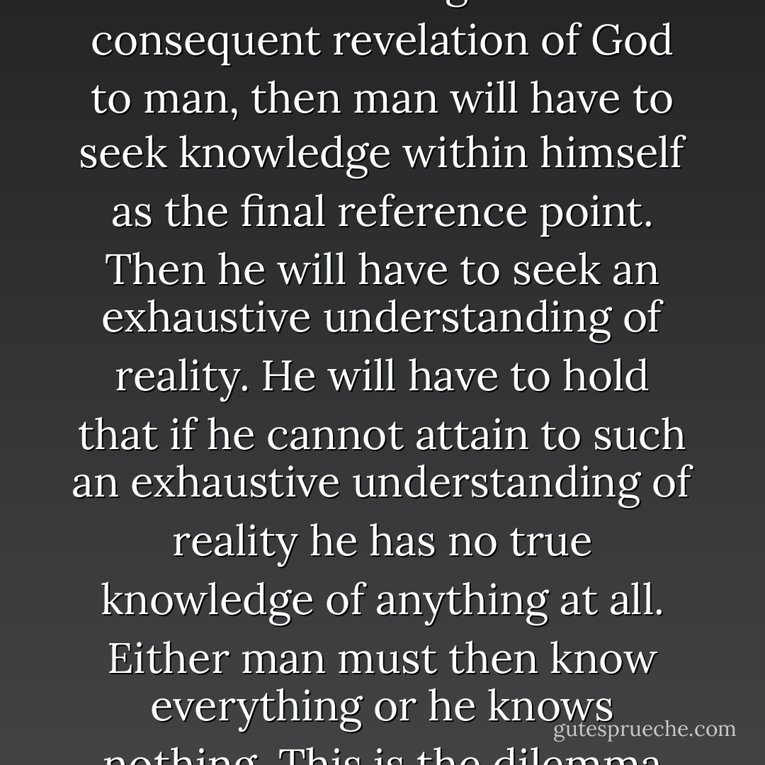 If one does not make human knowledge wholly dependent upon the original self-knowledge and consequent revelation of God to man, then man will have to seek knowledge within himself as the final reference point. Then he will have to seek an exhaustive understanding of reality. He will have to hold that if he cannot attain to such an exhaustive understanding of reality he has no true knowledge of anything at all. Either man must then know everything or he knows nothing. This is the dilemma that confronts every form of non-Christian epistemology - Cornelius Van Til