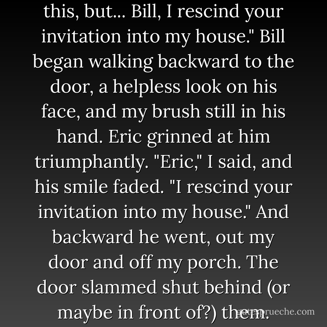 Okay," I said. "I'd hoped to avoid this, but... Bill, I rescind your invitation into my house." Bill began walking backward to the door, a helpless look on his face, and my brush still in his hand. Eric grinned at him triumphantly.<br />"Eric," I said, and his smile faded. "I rescind your invitation into my house." And backward he went, out my door and off my porch. The door slammed shut behind (or maybe in front of?) them. - Charlaine Harris