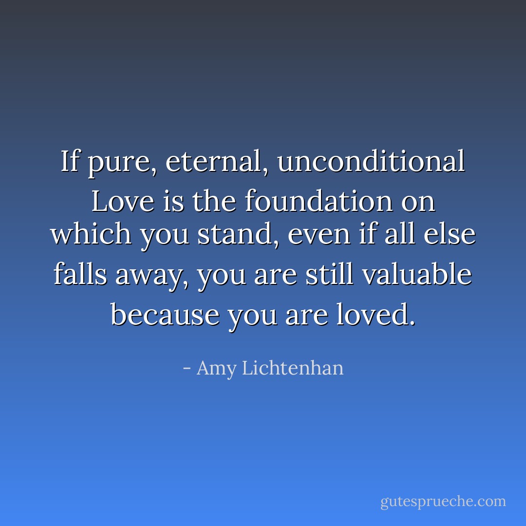 If pure, eternal, unconditional Love is the foundation on which you stand, even if all else falls away, you are still valuable because you are loved. - Amy Lichtenhan