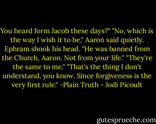 You heard form Jacob these days?"<br />"No, which is the way I wish it to be," Aaron said quietly.<br />Ephram shook his head. "He was banned from the Church, Aaron. Not from your life."<br />"They're the same to me."<br />"That's the thing I don't understand, you know. Since forgiveness is the very first rule." -Plain Truth - Jodi Picoult