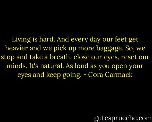 Living is hard. And every day our feet get heavier and we pick up more baggage. So, we stop and take a breath, close our eyes, reset our minds. It's natural. As lond as you open your eyes and keep going. - Cora Carmack