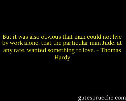 But it was also obvious that man could not live by work alone; that the particular man Jude, at any rate, wanted something to love. - Thomas Hardy