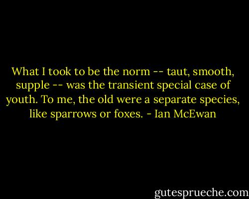 What I took to be the norm -- taut, smooth, supple -- was the transient special case of youth. To me, the old were a separate species, like sparrows or foxes. - Ian McEwan