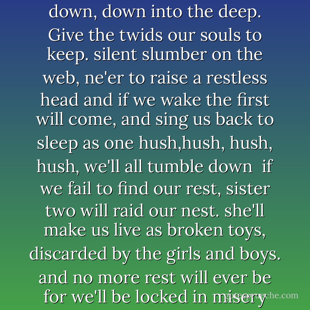 ring aroung the roses, the body decomposes.<br />hush, hush, hush, hush we'll all tumble down<br />down, down into the deep. Give the twids our souls to keep.<br />silent slumber on the web, ne'er to raise a restless head<br />and if we wake the first will come, and sing us back to sleep as one<br />hush,hush, hush, hush, we'll all tumble down<br /><br />if we fail to find our rest, sister two will raid our nest.<br />she'll make us live as broken toys, discarded by the girls and boys.<br />and no more rest will ever be for we'll be locked in misery<br />Hush, hush, hush, hush we're all slumbered down - A.G. Howard