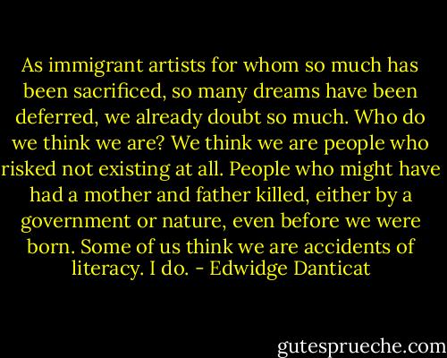 As immigrant artists for whom so much has been sacrificed, so many dreams have been deferred, we already doubt so much. Who do we think we are? We think we are people who risked not existing at all. People who might have had a mother and father killed, either by a government or nature, even before we were born. Some of us think we are accidents of literacy. I do. - Edwidge Danticat