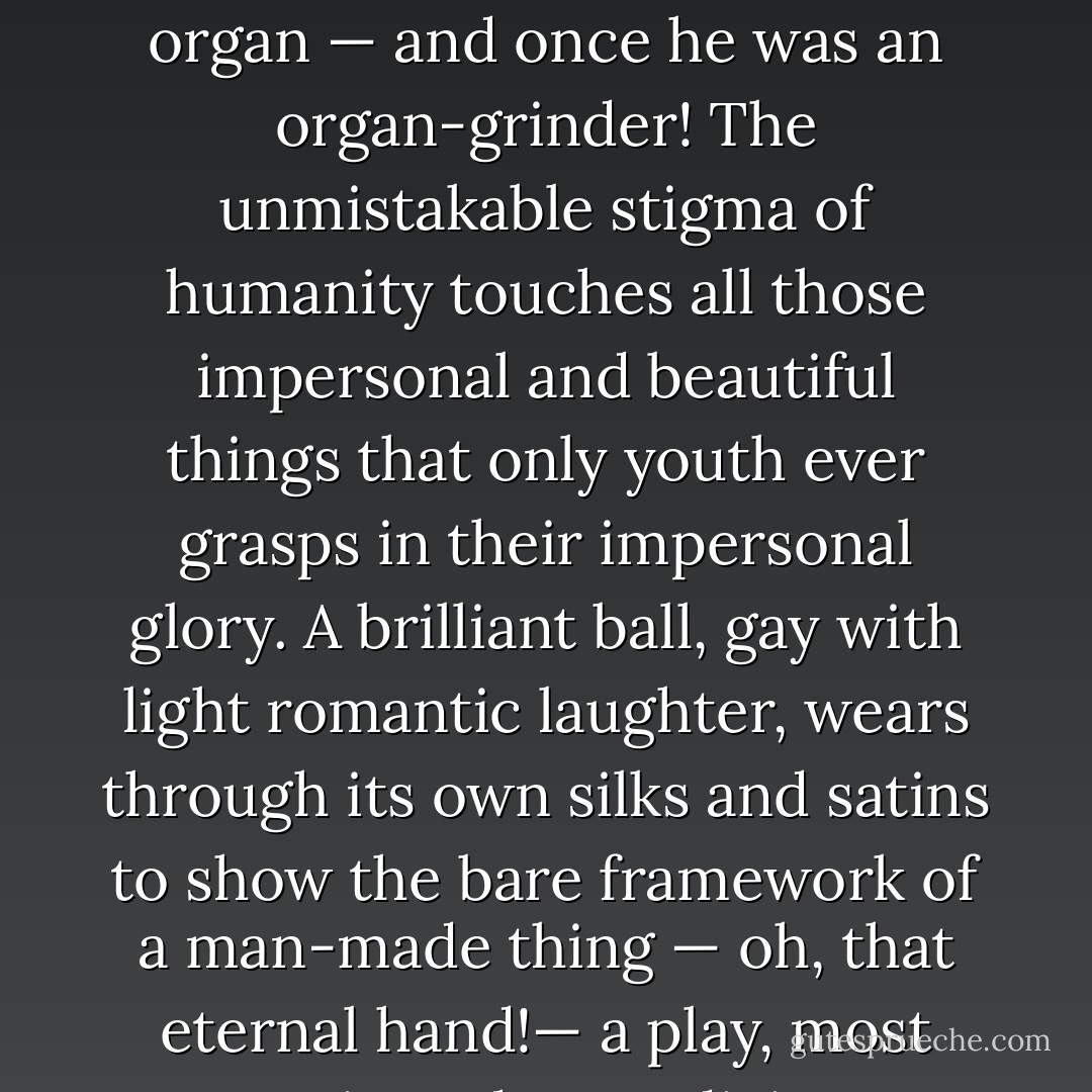 It is in the twenties that the actual momentum of life begins to slacken, and it is a simple soul indeed to whom as many things are significant and meaningful at thirty as at ten years before. At thirty an organ-grinder is a more or less moth-eaten man who grinds an organ — and once he was an organ-grinder! The unmistakable stigma of humanity touches all those impersonal and beautiful things that only youth ever grasps in their impersonal glory. A brilliant ball, gay with light romantic laughter, wears through its own silks and satins to show the bare framework of a man-made thing — oh, that eternal hand!— a play, most tragic and most divine, becomes merely a succession of speeches, sweated over by the eternal plagiarist in the clammy hours and acted by men subject to cramps, cowardice, and manly sentiment. - F. Scott Fitzgerald