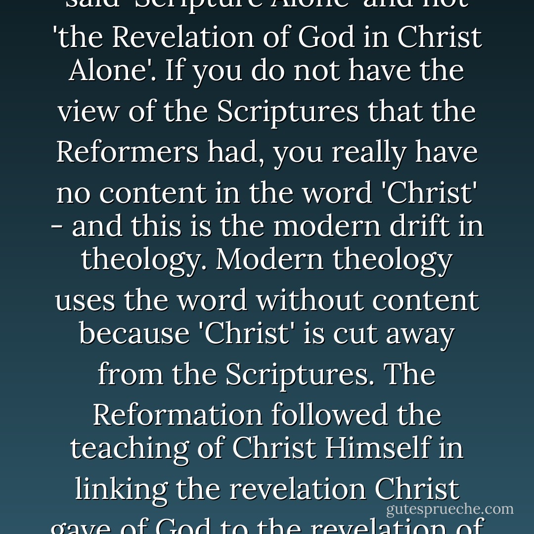 Evangelical Christians need to notice..., that the Reformation said 'Scripture Alone' and not 'the Revelation of God in Christ Alone'. If you do not have the view of the Scriptures that the Reformers had, you really have no content in the word 'Christ' - and this is the modern drift in theology. Modern theology uses the word without content because 'Christ' is cut away from the Scriptures. The Reformation followed the teaching of Christ Himself in linking the revelation Christ gave of God to the revelation of the written Scriptures. - Francis A. Schaeffer