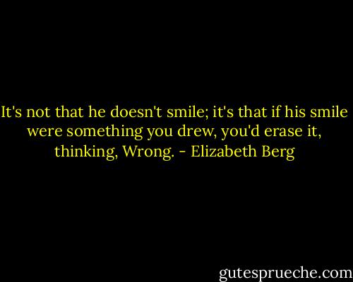 It's not that he doesn't smile; it's that if his smile were something you drew, you'd erase it, thinking, Wrong. - Elizabeth Berg