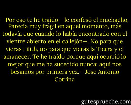—Por eso te he traído —le confesó el muchacho. Parecía muy frágil en aquel momento, más todavía que cuando lo había encontrado con el vientre abierto en el callejón—. No para que vieras Lilith, no para que vieras la Tierra y el amanecer. Te he traído porque aquí ocurrió lo mejor que me ha sucedido nunca: aquí nos besamos por primera vez. - José Antonio Cotrina