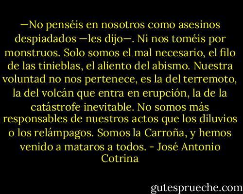 —No penséis en nosotros como asesinos despiadados —les dijo—. Ni nos toméis por monstruos. Solo somos el mal necesario, el filo de las tinieblas, el aliento del abismo. Nuestra voluntad no nos pertenece, es la del terremoto, la del volcán que entra en erupción, la de la catástrofe inevitable. No somos más responsables de nuestros actos que los diluvios o los relámpagos. Somos la Carroña, y hemos venido a mataros a todos. - José Antonio Cotrina