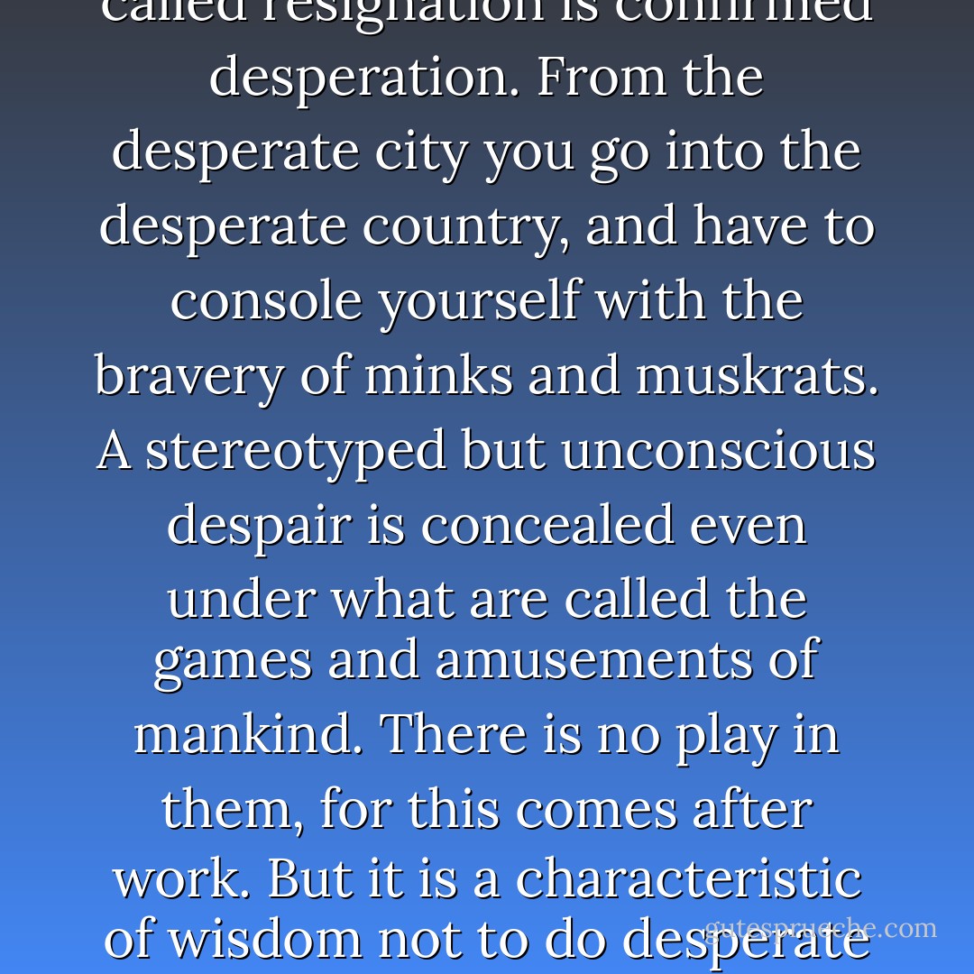 The mass of men lead lives of quiet desperation. What is called resignation is confirmed desperation. From the desperate city you go into the desperate country, and have to console yourself with the bravery of minks and muskrats. A stereotyped but unconscious despair is concealed even under what are called the games and amusements of mankind. There is no play in them, for this comes after work. But it is a characteristic of wisdom not to do desperate things.. - Henry David Thoreau