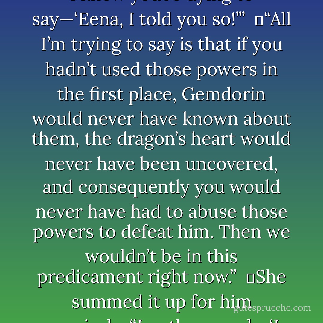 Why don’t you just spit it out?” she said sharply. “Just say what I know you’re dying to say—<i>‘Eena, I told you so!’</i>”<br /><br />	“All I’m trying to say is that if you hadn’t used those powers in the first place, Gemdorin would never have known about them, the dragon’s heart would never have been uncovered, and consequently you would never have had to abuse those powers to defeat him. Then we wouldn’t be in this predicament right now.”<br /><br />	She summed it up for him concisely. “In other words, <i>‘I told you so!'</i> - Richelle E. Goodrich