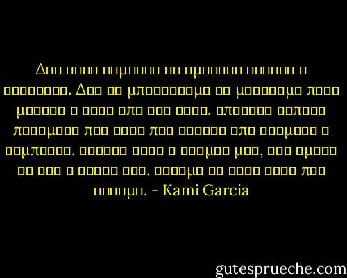 Δεν ειχε σημασια αν ημασταν νεκροι ή ζωντανοι. Δεν θα μπορουσαμε να μεινουμε ποτε μακρια ο ενας απο τον αλλο. Υπηρχαν καποια πραγματα που ηταν πιο δυνατα απο κοσμους ή συμπαντα. Εκεινη ηταν ο κοσμος μου, οσο ημουν κι εγω ο δικος της. Ξεραμε τι ηταν αυτο που ειχαμε. - Kami Garcia