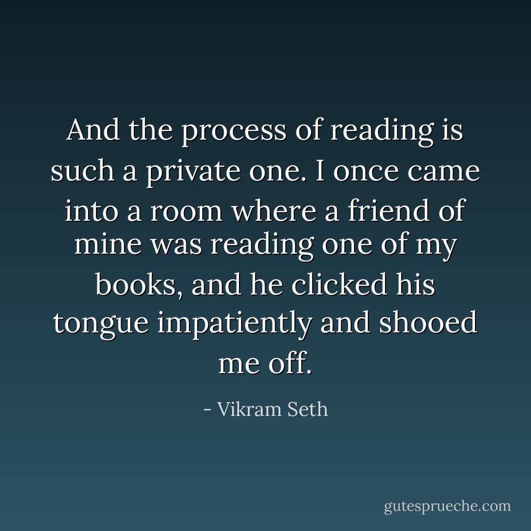 And the process of reading is such a private one. I once came into a room where a friend of mine was reading one of my books, and he clicked his tongue impatiently and shooed me off. - Vikram Seth