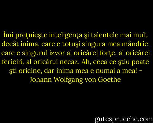Îmi preţuieşte inteligenţa şi talentele mai mult decât inima, care e totuşi singura mea<br />mândrie, care e singurul izvor al oricărei forţe, al oricărei fericiri, al oricărui necaz. Ah, ceea<br />ce ştiu poate şti oricine, dar inima mea e numai a mea! - Johann Wolfgang von Goethe