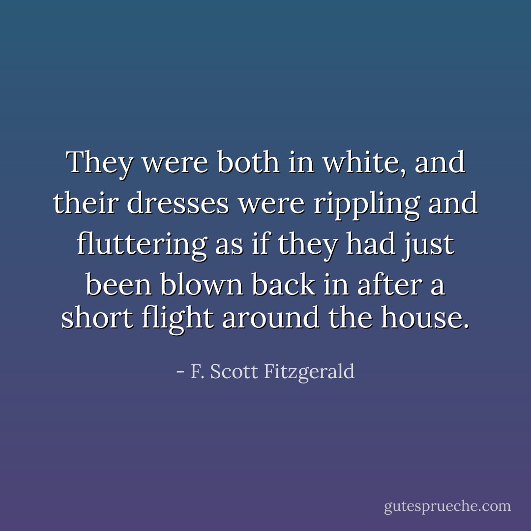 They were both in white, and their dresses were rippling and fluttering as if they had just been blown back in after a short flight around the house. - F. Scott Fitzgerald