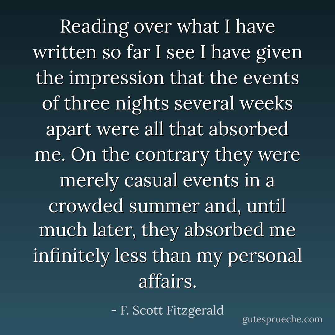Reading over what I have written so far I see I have given the impression that the events of three nights several weeks apart were all that absorbed me. On the contrary they were merely casual events in a crowded summer and, until much later, they absorbed me infinitely less than my personal affairs. - F. Scott Fitzgerald