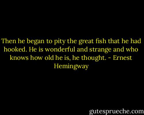 Then he began to pity the great fish that he had hooked. He is wonderful and strange and who knows how old he is, he thought. - Ernest Hemingway