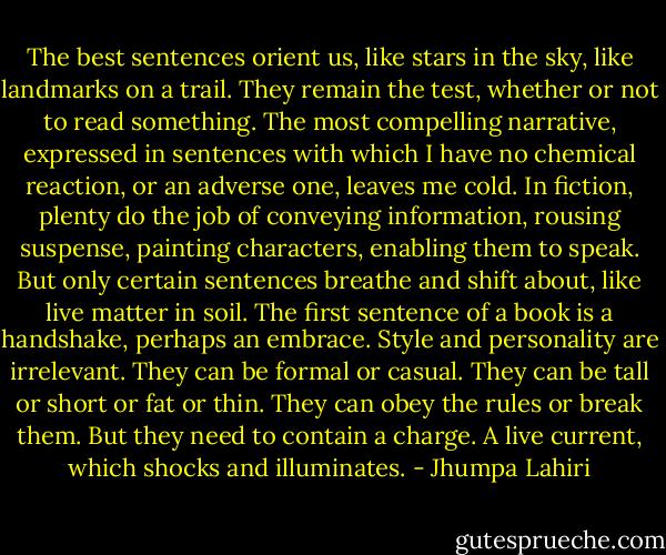 The best sentences orient us, like stars in the sky, like landmarks on a trail. They remain the test, whether or not to read something. The most compelling narrative, expressed in sentences with which I have no chemical reaction, or an adverse one, leaves me cold. In fiction, plenty do the job of conveying information, rousing suspense, painting characters, enabling them to speak. But only certain sentences breathe and shift about, like live matter in soil. The first sentence of a book is a handshake, perhaps an embrace. Style and personality are irrelevant. They can be formal or casual. They can be tall or short or fat or thin. They can obey the rules or break them. But they need to contain a charge. A live current, which shocks and illuminates. - Jhumpa Lahiri