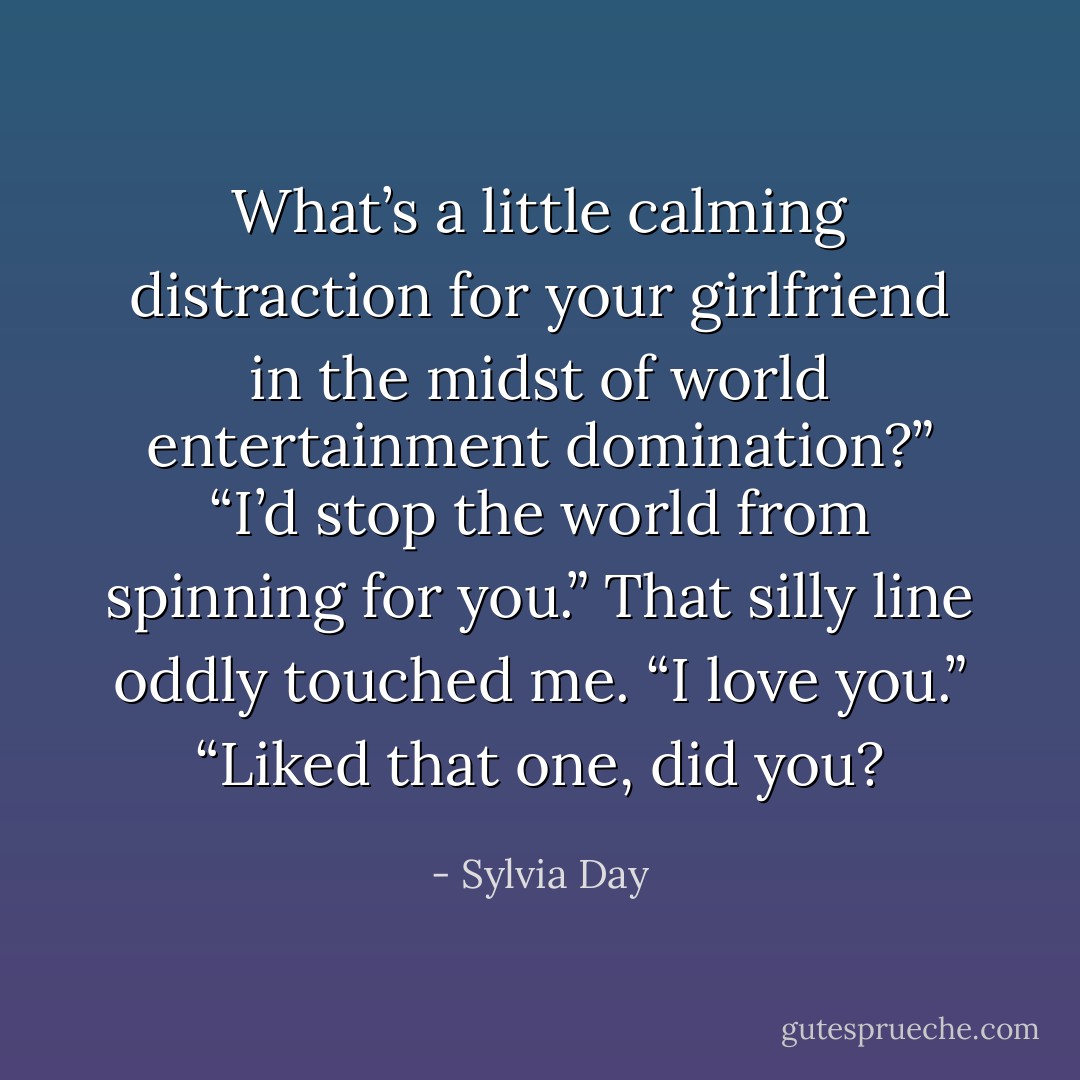 What’s a little calming distraction for your girlfriend in the midst of world entertainment domination?”<br />“I’d stop the world from spinning for you.”<br />That silly line oddly touched me. “I love you.”<br />“Liked that one, did you? - Sylvia Day