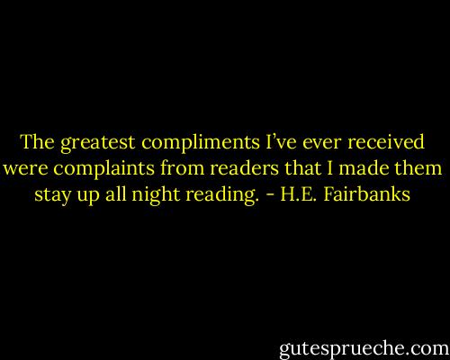 The greatest compliments I’ve ever received were complaints from readers that I made them stay up all night reading. - H.E. Fairbanks