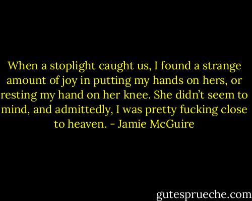 When a stoplight caught us, I found a strange amount of joy in putting my hands on hers, or resting my hand on her knee. She didn’t seem to mind, and admittedly, I was pretty fucking close to heaven. - Jamie McGuire