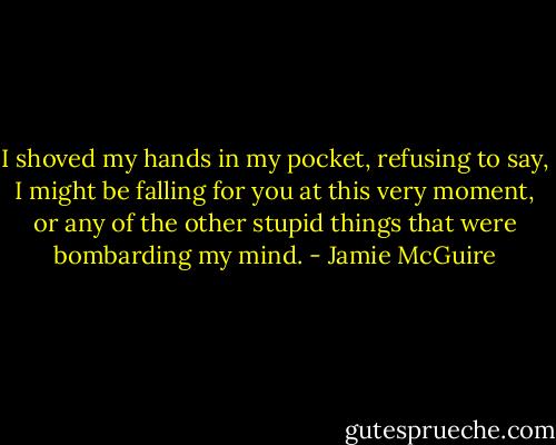 I shoved my hands in my pocket, refusing to say, I might be falling for you at this very moment, or any of the other stupid things that were bombarding my mind. - Jamie McGuire