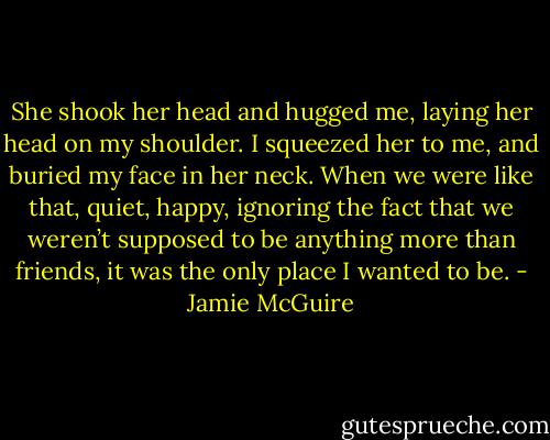She shook her head and hugged me, laying her head on my shoulder. I squeezed her to me, and buried my face in her neck. When we were like that, quiet, happy, ignoring the fact that we weren’t supposed to be anything more than friends, it was the only place I wanted to be. - Jamie McGuire