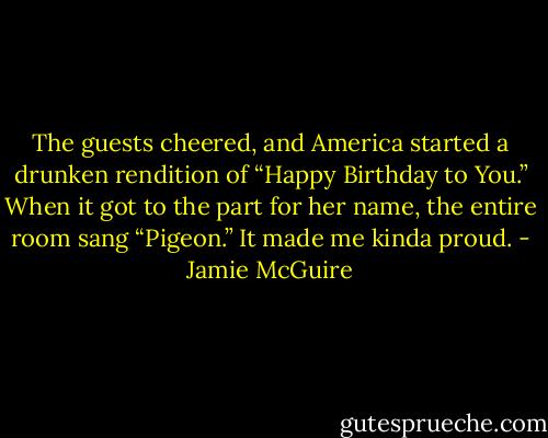 The guests cheered, and America started a drunken rendition of “Happy Birthday to You.” When it got to the part for her name, the entire room sang “Pigeon.” It made me kinda proud. - Jamie McGuire