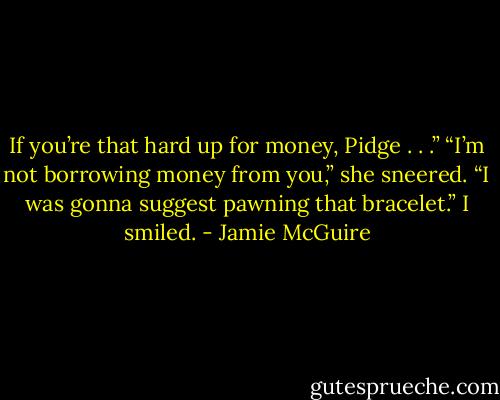 If you’re that hard up for money, Pidge . . .”<br />“I’m not borrowing money from you,” she sneered.<br />“I was gonna suggest pawning that bracelet.” I smiled. - Jamie McGuire