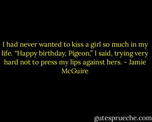 I had never wanted to kiss a girl so much in my life. “Happy birthday, Pigeon,” I said, trying very hard not to press my lips against hers. - Jamie McGuire
