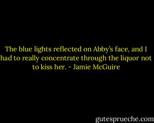 The blue lights reflected on Abby’s face, and I had to really concentrate through the liquor not to kiss her. - Jamie McGuire