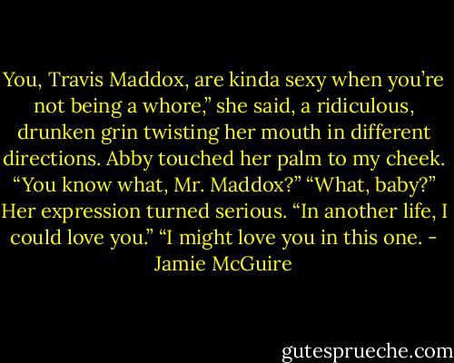 You, Travis Maddox, are kinda sexy when you’re not being a whore,” she said, a ridiculous, drunken grin twisting her mouth in different directions.<br />Abby touched her palm to my cheek. “You know what, Mr. Maddox?”<br />“What, baby?”<br />Her expression turned serious. “In another life, I could love you.”<br />“I might love you in this one. - Jamie McGuire