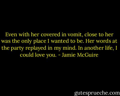 Even with her covered in vomit, close to her was the only place I wanted to be. Her words at the party replayed in my mind.<br />In another life, I could love you. - Jamie McGuire