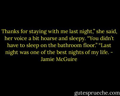 Thanks for staying with me last night,” she said, her voice a bit hoarse and sleepy. “You didn’t have to sleep on the bathroom floor.”<br />“Last night was one of the best nights of my life. - Jamie McGuire