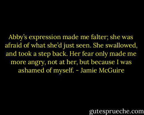 Abby’s expression made me falter; she was afraid of what she’d just seen. She swallowed, and took a step back. Her fear only made me more angry, not at her, but because I was ashamed of myself. - Jamie McGuire