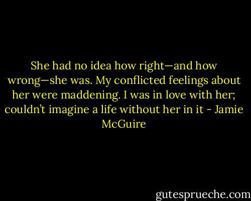 She had no idea how right—and how wrong—she was. My conflicted feelings about her were maddening. I was in love with her; couldn’t imagine a life without her in it - Jamie McGuire