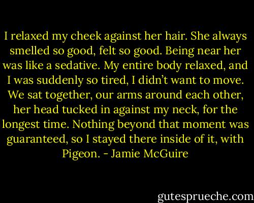 I relaxed my cheek against her hair. She always smelled so good, felt so good. Being near her was like a sedative. My entire body relaxed, and I was suddenly so tired, I didn’t want to move. We sat together, our arms around each other, her head tucked in against my neck, for the longest time. Nothing beyond that moment was guaranteed, so I stayed there inside of it, with Pigeon. - Jamie McGuire