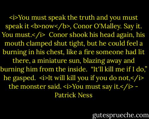 <i>You must speak the truth and you must speak it <b>now</b>, Conor O'Malley. Say it. You must.</i><br /><br />Conor shook his head again, his mouth clamped shut tight, but he could feel a burning in his chest, like a fire someone had lit there, a miniature sun, blazing away and burning him from the inside.<br /><br />“It'll kill me if I do,” he gasped.<br /><br /><i>It will kill you if you do not,</i> the monster said. <i>You must say it.</i> - Patrick Ness