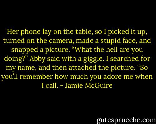 Her phone lay on the table, so I picked it up, turned on the camera, made a stupid face, and snapped a picture. “What the hell are you doing?” Abby said with a giggle.<br />I searched for my name, and then attached the picture. “So you’ll remember how much you adore me when I call. - Jamie McGuire