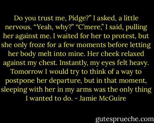 Do you trust me, Pidge?” I asked, a little nervous.<br />“Yeah, why?”<br />“C’mere,” I said, pulling her against me. I waited for her to protest, but she only froze for a few moments before letting her body melt into mine. Her cheek relaxed against my chest.<br />Instantly, my eyes felt heavy. Tomorrow I would try to think of a way to postpone her departure, but in that moment, sleeping with her in my arms was the only thing I wanted to do. - Jamie McGuire